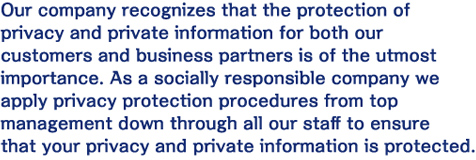 Our company recognizes that the protection of privacy and private information for both our customers and business partners is of the utmost importance. As a socially responsible company we apply privacy protection procedures from top management down through all our staff to ensure that your privacy and private information is protected.