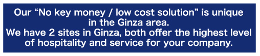 Our "No key money / low cost solution" is unique in the GInza area. We have 2 sites in Ginza, both offer the highest level of hospitality and service for your company.
